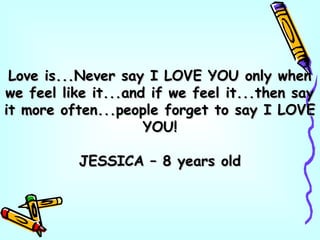 Love is...Never say I LOVE YOU only whenLove is...Never say I LOVE YOU only when
we feel like it...and if we feel it...then saywe feel like it...and if we feel it...then say
it more often...people forget to say I LOVEit more often...people forget to say I LOVE
YOU!YOU!
JESSICA – 8 years oldJESSICA – 8 years old
 