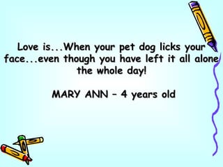 Love is...When your pet dog licks yourLove is...When your pet dog licks your
face...even though you have left it all aloneface...even though you have left it all alone
the whole day!the whole day!
MARY ANN – 4 years oldMARY ANN – 4 years old
 