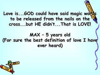 Love is...GOD could have said magic wordsLove is...GOD could have said magic words
to be released from the nails on theto be released from the nails on the
cross...but HE didn’t...That is LOVE!cross...but HE didn’t...That is LOVE!
MAX – 5 years oldMAX – 5 years old
(For sure the best definition of love I have(For sure the best definition of love I have
ever heard)ever heard)
 