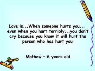 Love is...When someone hurts you...Love is...When someone hurts you...
even when you hurt terribly...you don’teven when you hurt terribly...you don’t
cry because you know it will hurt thecry because you know it will hurt the
person who has hurt you!person who has hurt you!
Mathew – 6 years oldMathew – 6 years old
 