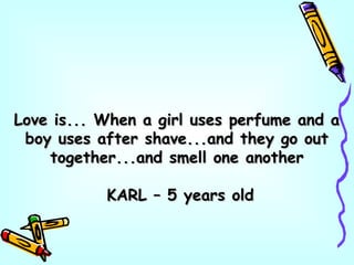 Love is... When a girl uses perfume and aLove is... When a girl uses perfume and a
boy uses after shave...and they go outboy uses after shave...and they go out
together...and smell one anothertogether...and smell one another
KARL – 5 years oldKARL – 5 years old
 