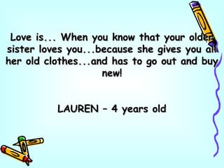 Love is... When you know that your olderLove is... When you know that your older
sister loves you...because she gives you allsister loves you...because she gives you all
her old clothes...and has to go out and buyher old clothes...and has to go out and buy
new!new!
LAUREN – 4 years oldLAUREN – 4 years old
 
