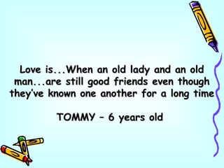 Love is...When an old lady and an oldLove is...When an old lady and an old
man...are still good friends even thoughman...are still good friends even though
they’ve known one another for a long timethey’ve known one another for a long time
TOMMY – 6 years oldTOMMY – 6 years old
 