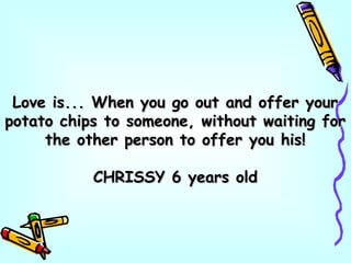 Love is... When you go out and offer yourLove is... When you go out and offer your
potato chips to someone, without waiting forpotato chips to someone, without waiting for
the other person to offer you his!the other person to offer you his!
CHRISSY 6 years oldCHRISSY 6 years old
 