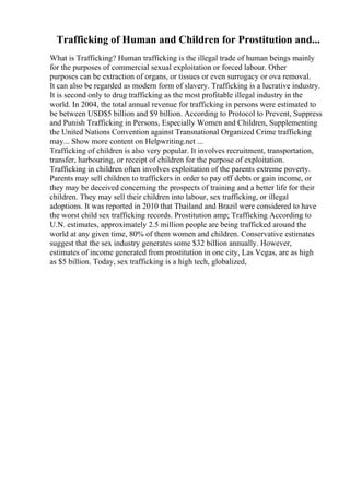 Trafficking of Human and Children for Prostitution and...
What is Trafficking? Human trafficking is the illegal trade of human beings mainly
for the purposes of commercial sexual exploitation or forced labour. Other
purposes can be extraction of organs, or tissues or even surrogacy or ova removal.
It can also be regarded as modern form of slavery. Trafficking is a lucrative industry.
It is second only to drug trafficking as the most profitable illegal industry in the
world. In 2004, the total annual revenue for trafficking in persons were estimated to
be between USD$5 billion and $9 billion. According to Protocol to Prevent, Suppress
and Punish Trafficking in Persons, Especially Women and Children, Supplementing
the United Nations Convention against Transnational Organized Crime trafficking
may... Show more content on Helpwriting.net ...
Trafficking of children is also very popular. It involves recruitment, transportation,
transfer, harbouring, or receipt of children for the purpose of exploitation.
Trafficking in children often involves exploitation of the parents extreme poverty.
Parents may sell children to traffickers in order to pay off debts or gain income, or
they may be deceived concerning the prospects of training and a better life for their
children. They may sell their children into labour, sex trafficking, or illegal
adoptions. It was reported in 2010 that Thailand and Brazil were considered to have
the worst child sex trafficking records. Prostitution amp; Trafficking According to
U.N. estimates, approximately 2.5 million people are being trafficked around the
world at any given time, 80% of them women and children. Conservative estimates
suggest that the sex industry generates some $32 billion annually. However,
estimates of income generated from prostitution in one city, Las Vegas, are as high
as $5 billion. Today, sex trafficking is a high tech, globalized,
 