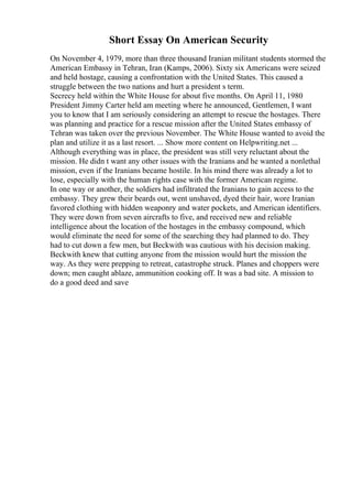 Short Essay On American Security
On November 4, 1979, more than three thousand Iranian militant students stormed the
American Embassy in Tehran, Iran (Kamps, 2006). Sixty six Americans were seized
and held hostage, causing a confrontation with the United States. This caused a
struggle between the two nations and hurt a president s term.
Secrecy held within the White House for about five months. On April 11, 1980
President Jimmy Carter held am meeting where he announced, Gentlemen, I want
you to know that I am seriously considering an attempt to rescue the hostages. There
was planning and practice for a rescue mission after the United States embassy of
Tehran was taken over the previous November. The White House wanted to avoid the
plan and utilize it as a last resort. ... Show more content on Helpwriting.net ...
Although everything was in place, the president was still very reluctant about the
mission. He didn t want any other issues with the Iranians and he wanted a nonlethal
mission, even if the Iranians became hostile. In his mind there was already a lot to
lose, especially with the human rights case with the former American regime.
In one way or another, the soldiers had infiltrated the Iranians to gain access to the
embassy. They grew their beards out, went unshaved, dyed their hair, wore Iranian
favored clothing with hidden weaponry and water pockets, and American identifiers.
They were down from seven aircrafts to five, and received new and reliable
intelligence about the location of the hostages in the embassy compound, which
would eliminate the need for some of the searching they had planned to do. They
had to cut down a few men, but Beckwith was cautious with his decision making.
Beckwith knew that cutting anyone from the mission would hurt the mission the
way. As they were prepping to retreat, catastrophe struck. Planes and choppers were
down; men caught ablaze, ammunition cooking off. It was a bad site. A mission to
do a good deed and save
 