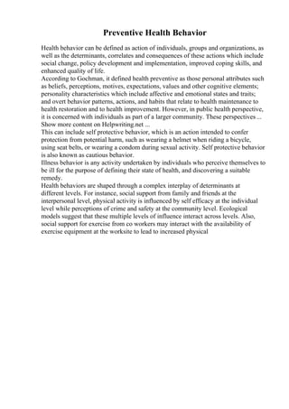 Preventive Health Behavior
Health behavior can be defined as action of individuals, groups and organizations, as
well as the determinants, correlates and consequences of these actions which include
social change, policy development and implementation, improved coping skills, and
enhanced quality of life.
According to Gochman, it defined health preventive as those personal attributes such
as beliefs, perceptions, motives, expectations, values and other cognitive elements;
personality characteristics which include affective and emotional states and traits;
and overt behavior patterns, actions, and habits that relate to health maintenance to
health restoration and to health improvement. However, in public health perspective,
it is concerned with individuals as part of a larger community. These perspectives ...
Show more content on Helpwriting.net ...
This can include self protective behavior, which is an action intended to confer
protection from potential harm, such as wearing a helmet when riding a bicycle,
using seat belts, or wearing a condom during sexual activity. Self protective behavior
is also known as cautious behavior.
Illness behavior is any activity undertaken by individuals who perceive themselves to
be ill for the purpose of defining their state of health, and discovering a suitable
remedy.
Health behaviors are shaped through a complex interplay of determinants at
different levels. For instance, social support from family and friends at the
interpersonal level, physical activity is influenced by self efficacy at the individual
level while perceptions of crime and safety at the community level. Ecological
models suggest that these multiple levels of influence interact across levels. Also,
social support for exercise from co workers may interact with the availability of
exercise equipment at the worksite to lead to increased physical
 