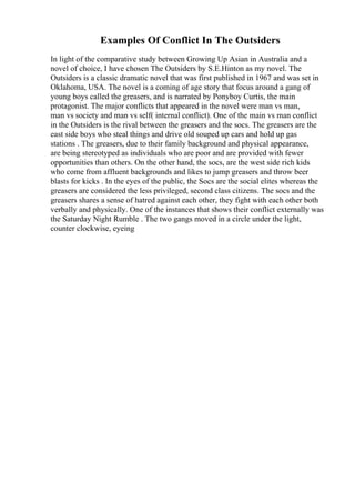 Examples Of Conflict In The Outsiders
In light of the comparative study between Growing Up Asian in Australia and a
novel of choice, I have chosen The Outsiders by S.E.Hinton as my novel. The
Outsiders is a classic dramatic novel that was first published in 1967 and was set in
Oklahoma, USA. The novel is a coming of age story that focus around a gang of
young boys called the greasers, and is narrated by Ponyboy Curtis, the main
protagonist. The major conflicts that appeared in the novel were man vs man,
man vs society and man vs self( internal conflict). One of the main vs man conflict
in the Outsiders is the rival between the greasers and the socs. The greasers are the
east side boys who steal things and drive old souped up cars and hold up gas
stations . The greasers, due to their family background and physical appearance,
are being stereotyped as individuals who are poor and are provided with fewer
opportunities than others. On the other hand, the socs, are the west side rich kids
who come from affluent backgrounds and likes to jump greasers and throw beer
blasts for kicks . In the eyes of the public, the Socs are the social elites whereas the
greasers are considered the less privileged, second class citizens. The socs and the
greasers shares a sense of hatred against each other, they fight with each other both
verbally and physically. One of the instances that shows their conflict externally was
the Saturday Night Rumble . The two gangs moved in a circle under the light,
counter clockwise, eyeing
 