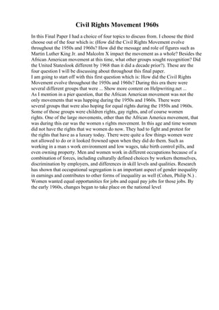 Civil Rights Movement 1960s
In this Final Paper I had a choice of four topics to discuss from. I choose the third
choose out of the four which is: (How did the Civil Rights Movement evolve
throughout the 1950s and 1960s? How did the message and role of figures such as
Martin Luther King Jr. and Malcolm X impact the movement as a whole? Besides the
African American movement at this time, what other groups sought recognition? Did
the United Stateslook different by 1968 than it did a decade prior?). These are the
four question I will be discussing about throughout this final paper.
I am going to start off with this first question which is: How did the Civil Rights
Movement evolve throughout the 1950s and 1960s? During this era there were
several different groups that were ... Show more content on Helpwriting.net ...
As I mention in a pier question, that the African American movement was not the
only movements that was happing during the 1950s and 1960s. There were
several groups that were also hoping for equal rights during the 1950s and 1960s.
Some of those groups were children rights, gay rights, and of course women
rights. One of the large movements, other than the African America movement, that
was during this ear was the women s rights movement. In this age and time women
did not have the rights that we women do now. They had to fight and protest for
the rights that have as a luxury today. There were quite a few things women were
not allowed to do or it looked frowned upon when they did do them. Such as
working in a man s work environment and low wages, take birth control pills, and
even owning property. Men and women work in different occupations because of a
combination of forces, including culturally defined choices by workers themselves,
discrimination by employers, and differences in skill levels and qualities. Research
has shown that occupational segregation is an important aspect of gender inequality
in earnings and contributes to other forms of inequality as well (Cohen, Philip N.) .
Women wanted equal opportunities for jobs and equal pay jobs for those jobs. By
the early 1960s, changes began to take place on the national level
 