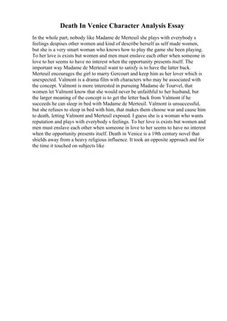 Death In Venice Character Analysis Essay
In the whole part, nobody like Madame de Merteuil she plays with everybody s
feelings despises other women and kind of describe herself as self made women,
but she is a very smart woman who knows how to play the game she been playing.
To her love is exists but women and men must enslave each other when someone in
love to her seems to have no interest when the opportunity presents itself. The
important way Madame de Merteuil want to satisfy is to have the latter back.
Merteuil encourages the girl to marry Gercourt and keep him as her lover which is
unexpected. Valmont is a drama film with characters who may be associated with
the concept. Valmont is more interested in pursuing Madame de Tourvel, that
women let Valmont know that she would never be unfaithful to her husband, but
the larger meaning of the concept is to get the letter back from Valmont if he
succeeds he can sleep in bed with Madame de Merteuil. Valmont is unsuccessful,
but she refuses to sleep in bed with him, that makes them choose war and cause him
to death, letting Valmont and Merteuil exposed. I guess she is a woman who wants
reputation and plays with everybody s feelings. To her love is exists but women and
men must enslave each other when someone in love to her seems to have no interest
when the opportunity presents itself. Death in Venice is a 19th century novel that
shields away from a heavy religious influence. It took an opposite approach and for
the time it touched on subjects like
 