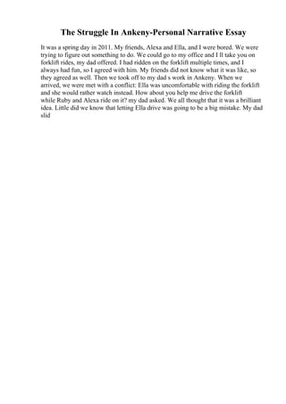 The Struggle In Ankeny-Personal Narrative Essay
It was a spring day in 2011. My friends, Alexa and Ella, and I were bored. We were
trying to figure out something to do. We could go to my office and I ll take you on
forklift rides, my dad offered. I had ridden on the forklift multiple times, and I
always had fun, so I agreed with him. My friends did not know what it was like, so
they agreed as well. Then we took off to my dad s work in Ankeny. When we
arrived, we were met with a conflict: Ella was uncomfortable with riding the forklift
and she would rather watch instead. How about you help me drive the forklift
while Ruby and Alexa ride on it? my dad asked. We all thought that it was a brilliant
idea. Little did we know that letting Ella drive was going to be a big mistake. My dad
slid
 