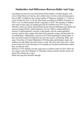 Similarities And Differences Between Ballet And Yoga
According to Center for Arts and Cultural Policy Studies, 8 million people, who
are in United States of America, take a ballet class one time at the minimum past a
year in 2002. In addition, the average number of frequency of ballet is 1.7 times in
a year (Center for Arts, 1). On the other hand, according to CISION of January 13,
2016, over 3.6 million people attend a yogaclass in 2016. The amounts of student,
who want to learn yoga, are getting growing 20.4 million from 2012 (Yoga, 1).
Therefore, there are similar and dissimilar points between balletand yoga. Ballet and
yoga are categorized by cardiorespiratory exercise. What is cardiorespiratory
exercise? Cardiorespiratory exercise is that people, who do cardiorespiratory
exercise, need to take oxygen when their body generates energy and burn their fat
or carbohydrate. Additionally, exercise level is from beginning to intermediate so
they can keep exercise for long time per one time such as, swimming, ballet, and
yoga. University of Central Oklahoma (UCO) has dance performance major and
students can take ballet class three times a week. The class starts from nine o clock
to ten twenty five in the morning. Even if people are not dance performance major,
they can take the class.
Moreover, UCO students can take yoga class at wellness center at UCO. There are
two classes a day from Mondays to Thursdays during semester and the classes are
about fifty minutes per a class.
Ballet and yoga have benefits through
 