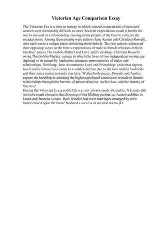 Victorian Age Comparison Essay
The Victorian Era is a time in history in which societal expectations of men and
women were formidably difficult to meet. Societal expectations made it harder for
one to succeed in a relationship, causing many people of the time to criticize the
societal norm. Among these people were authors Jane Austen and Christina Rossetti,
who each wrote a unique piece criticizing these beliefs. The two authors expressed
their opposing views to the time s expectations of male to female relations in their
literature pieces The Goblin Market and Love and Friendship. Christina Rossetti
wrote The Goblin Market: a piece in which the lives of two independent women are
depicted to be ruined by loathsome creatures representative of males and
relationships. Similarly, Jane Austenwrote Love and Friendship: a tale that depicts
two females whose lives come to a sudden decline due to the loss of their husbands
and their naive nature towards true love. Within both pieces, Rossetti and Austen
expose the hardship in attaining the highest profound connection in male to female
relationships through the barriers of power relations, social class, and the fantasy of
true love.
During the Victorian Era, a stable life was not always easily attainable. A female did
not have much choice in the choosing of her lifelong partner, as Austen exhibits in
Laura and Jannetta s cases. Both females had their marriages arranged by their
fathers based upon the future husband s success of societal norms (D:
 