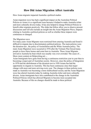 How Did Asian Migration Affect Australia
How Asian migrants impacted Australia s political studies
Asian migration wave has had a significant impact on the Australian Political
Policies as Asian it is a significant issue because it helped to make Australia richer
and more culturally diverse today. It has also helped to change Political Policies to
benefit other migrants positively. The slides hat follow allow you to observe present
discussions and will also include an insight into the Asian Migration Wave, Impacts
relating to Australia s political policies as well as whether these impacts were
continuous or changed.
The Migration wave
For many years Asian Migrants were restricted from entering Australia and found it
difficult to migrate due to discriminatory political policies. The main policies were
the dictation test , the policy of Assimilation and the White Australia policy. The
main Asian Migration wave occurred in 1976 after the Vietnam War forced many
people to leave there homes and come here to Australia. These Asian Migrants
arrived in Australia by boat which was usually very over crowded. The cause of...
Show more content on Helpwriting.net ...
Asian Immigrants have gone from having a continuous restriction year to year then to
becoming a major part of Australian society. However, since the policy of Integration
in 1970 and the abolishment of the dictation test in 1958 Asians has had the
opportunity to migrate to Australia. This has been continuous since that major
change with more and more arriving every year. The changes in these policies were
made as Australia was becoming a more multicultural society and the Asian Migration
wave has altered Australia today by making Australia richer and more culturally
diverse. Asian immigrants have also contributed to the change in the Australian
Political Policies which has allowed Migrants to become more accepted into
Australia. Because of this no changes should be made to these political
 