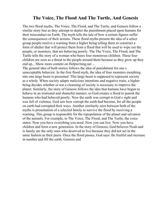 The Voice, The Flood And The Turtle, And Genesis
The two flood myths, The Voice, The Flood, and The Turtle, and Genesis follow a
similar story line as they attempt to depict the punishment placed upon humans for
their misconduct on Earth. The myth tells the tale of how a certain figures suffer
the consequences of their actions. These flood myths present the idea of a select
group people receive a warning from a higher being telling them to construct a
form of shelter that will protect them from a flood that will be used to wipe out the
people, or monsters, that are behaving poorly. The The Voice, The Flood, and The
Turtle tells the story of a woman who bares four monstrous children. These four
children are seen as a threat to the people around them because as they grow up they
end up... Show more content on Helpwriting.net ...
The general idea of both stories follows the idea of punishment for one s
unacceptable behavior. In the first flood myth, the idea of four monsters morphing
into one large beast is presented. This large beast is supposed to represent society
as a whole. When society adapts malicious intentions and negative traits, a higher
being decides whether or not a cleansing of society is necessary to improve the
planet. Similarly, the story of Genesis follows the idea that humans have begun to
behave in an irrational and shameful manner, so God creates a flood to punish the
humans who had behaved poorly. Now the earth was corrupt in God s sight and
was full of violence. God saw how corrupt the earth had become, for all the people
on earth had corrupted their ways. Another similarity seen between both of the
myths is presentation of a selected family to survive the flood by receiving a
warning. This group is responsible for the repopulation of the planet and salvation
of the animals. For example, in The Voice, The Flood, and The Turtle, the voice
states: Now you have everything you need. Now you can live. Now you have
children and form a new generation. In the story of Genesis, God believes Noah and
is family are the only ones who deserved to live because they did not act in the
same fashion as their peers. Once the flood passes, God says: Be fruitful and increase
in number and fill the earth. Genesis and
 
