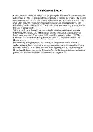 Twin Cancer Studies
Cancer has been around for longer than people expect, with the first documented case
dating back to 1500 bc. Because of the complexity of tumors, the origin of the disease
was unknown until the late 19th century and the search for treatment or a cure came
even later. The 20th century saw the greatest progression of cancerresearch, with
twins being crucial to such studies. Twinstudies were used as an important method in
the field of cancer study.
Scientists and researchers did not pay particular attention to twins and zygosity
before the 20th century. One of the earliest and the simplest of assessments was
based on the question, Were you as children as alike as two peas in a pod? When
both twins answered affirmatively, they were defined ... Show more content on
Helpwriting.net ...
By comparing multiple types of cancer, not just lung cancer, results of over 14
studies indicated that zygosity of twins play a minimal role in the causation of most
types of cancer (3). This further indicates that if zygosity, that is, the percentage of
DNA shared between two people does not affect the development of cancer, than the
genetic makeup of humans does not affect the development of
 
