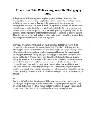 Comparison With Walton s Argument On Photography
And...
1: I agree with Walton s argument on photographic realism. I interpreted his
argument that the artist or photographer has a choice in how realistic their work is
and that they can be more skilled, or in the photographer s case avoid any
manipulation. However, it is more difficult for a painter to achieve this because they
not only need to understand the concept of realism but also be able to perform in a
manner that will allow the production of a realistic painting. A photographer, on the
contrary, needs to properly understand the functions of a camera to achieve realism.
Thus, I would agree that both a photographer and a painter can achieve realism, but a
photographer is able to much easier than a painter.
____________________________________________________________________________
2: Objects present in a photograph are easily distinguishable from reality itself
because the objects are not the objects themselves. Therefore, Walton states that
photographs have a distinct kind of realism. Photographs are always an image of an
object that really exists and as a result, viewers are able to see the world through
photographs. However, seeing through a photograph is a different perception than
seeing reality itself. When a viewer sees through a photograph, they are literally
seeing the object, but it is indirect as the viewer is not present in the actual scene to
view it for themselves. Therefore, a viewer is able to literally see an ancestor
realistically that is not really present and are shown what they would have seen if
they were present for the photograph being taken. Furthermore, I agree with what
Walton is saying about photography having a special realism. It is not as if the viewer
is directly seeing the scene in real life, but rather seeing the real scene as if they were
present.
____________________________________________________________________________
3:
I agree with Walton that there is such a difference between what viewers see in
photographs and paintings. When someone looks at a photograph of a person, they
are seeing that person in a fixed way, a real representation. However, a painting of a
person, even if not intended, is not going to be as clear and explicit as a
 