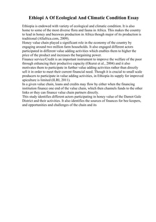 Ethiopi A Of Ecological And Climatic Condition Essay
Ethiopia is endowed with variety of ecological and climatic condition. It is also
home to some of the most diverse flora and fauna in Africa. This makes the country
to lead in honey and beeswax production in Africa though major of its production is
traditional (Allafrica.com, 2009).
Honey value chain played a significant role in the economy of the country by
engaging around two million farm households. It also engaged different actors
participated in different value adding activities which enables them to higher the
price of the product and increases the bargaining power.
Finance service/Credit is an important instrument to improve the welfare of the poor
through enhancing their productive capacity (Okurut et al., 2004) and it also
motivates them to participate in further value adding activities rather than directly
sell it in order to meet their current financial need. Though it is crucial to small scale
producers to participate in value adding activities, in Ethiopia its supply for improved
apiculture is limited (ILRI, 2011).
In a given value chain, loans and credits may flow by either when the financing
institution finance one end of the value chain, which then channels funds to the other
links or they can finance value chain partners directly.
This study identifies different actors participating in honey value of the Damot Gale
District and their activities. It also identifies the sources of finances for bee keepers,
and opportunities and challenges of the chain and its
 