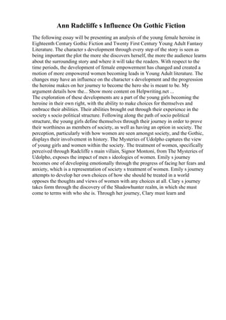 Ann Radcliffe s Influence On Gothic Fiction
The following essay will be presenting an analysis of the young female heroine in
Eighteenth Century Gothic Fiction and Twenty First Century Young Adult Fantasy
Literature. The character s development through every step of the story is seen as
being important the plot the more she discovers herself, the more the audience learns
about the surrounding story and where it will take the readers. With respect to the
time periods, the development of female empowerment has changed and created a
motion of more empowered women becoming leads in Young Adult literature. The
changes may have an influence on the character s development and the progression
the heroine makes on her journey to become the hero she is meant to be. My
argument details how the... Show more content on Helpwriting.net ...
The exploration of these developments are a part of the young girls becoming the
heroine in their own right, with the ability to make choices for themselves and
embrace their abilities. Their abilities brought out through their experience in the
society s socio political structure. Following along the path of socio political
structure, the young girls define themselves through their journey in order to prove
their worthiness as members of society, as well as having an option in society. The
perception, particularly with how women are seen amongst society, and the Gothic,
displays their involvement in history. The Mysteries of Udolpho captures the view
of young girls and women within the society. The treatment of women, specifically
perceived through Radcliffe s main villain, Signor Montoni, from The Mysteries of
Udolpho, exposes the impact of men s ideologies of women. Emily s journey
becomes one of developing emotionally through the progress of facing her fears and
anxiety, which is a representation of society s treatment of women. Emily s journey
attempts to develop her own choices of how she should be treated in a world
opposes the thoughts and views of women with any choices at all. Clary s journey
takes form through the discovery of the Shadowhunter realm, in which she must
come to terms with who she is. Through her journey, Clary must learn and
 