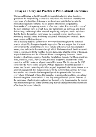 Essay on Theory and Practice in Post-Colonial Literatures
Theory and Practice in Post Colonial Literatures Introduction More than three
quarters of the people living in the world today have had their lives shaped by the
experience of colonialism. It is easy to see how important this has been in the
political and economic spheres, but its general influence on the perceptual
frameworks of contemporary peoples is often less evident. Literature offers one of
the most important ways in which these new perceptions are expressed and it is in
their writing, and through other arts such as painting, sculpture, music, and dance
that the day to day realities experienced by colonized peoples have been most
powerfully encoded and so profoundly influential. What are post colonial... Show
more content on Helpwriting.net ...
This is because there is a continuity of preoccupations throughout the historical
process initiated by European imperial aggression. We also suggest that it is most
appropriate as the term for the new cross cultural criticism which has emerged in
recent years and for the discourse through which this is constituted. In this sense this
book is concerned with the world as it exists during and after the period of European
imperial domination and the effects of this on contemporary literatures. So the
literatures of African countries, Australia, Bangladesh, Canada, Caribbean countries,
India, Malaysia, Malta, New Zealand, Pakistan, Singapore, South Pacific Island
countries, and Sri Lanka are all post colonial literatures. The literature or the USA
should also be placed in this category. Perhaps because of its current position of
power, and the neo colonizing role it has played, its post colonial nature has not been
generally recognized. But its relationship with the metropolitan centre as it evolved
over the last two centuries has been paradigmatic for post colonial literatures
everywhere. What each of these literatures has in common beyond their special and
distinctive regional characteristics is that they emerged in their present form out of
the experience of colonization and asserted themselves by foregrounding the tension
with the imperial power, and by emphasizing their differences from the assumptions
of the imperial centre. It is this
 