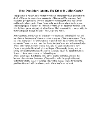 How Does Mark Antony Use Ethos In Julius Caesar
The speeches in Julius Caesar written by William Shakespeare takes place after the
death of Caesar, the main characters consist of Brutus and Mark Antony. Both
characters give persuasive speeches about how one thought Caesar was a tyrant
and how the other explained how Caesar only wanted what s best for the people.
The main purpose of both of the speeches we re to get the people of Rome on their
side. In Shakespeare s tragedy of Julius Caesar, Mark Antonydelivers a more effective
rhetorical speech through his use of ethos,logos,and pathos.
Although Mark Antony won the argument over Brutus one of the factors was he s
use of ethos. Brutus use of ethos was not as strong nor effective as Antony s. These
are some examples of the characters use of ethos If there be any in this assembly,
any dear of Caesars, to him I say, that Brutus love to Caesar was no less than his by
Brutus and Friends, Romans country men, lend me your ears; I come to bury
Caesar not to praise him which gives a glimpse of how sneaky Antony was by
saying he wasn t there to praise Caesar but in the end he got the people to turn on
Brutus. ... Show more content on Helpwriting.net ...
Brutus use of logos didn t really come across as clear as Marks Antony s did
because of the fact that Brutus use of logos didn t make the people think and
understand what he said. For instance The evil that man do lives after them; the
good is oft interred with their bones; so let it be with Caesar by Mark
 