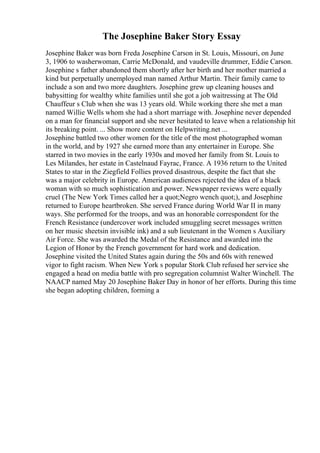 The Josephine Baker Story Essay
Josephine Baker was born Freda Josephine Carson in St. Louis, Missouri, on June
3, 1906 to washerwoman, Carrie McDonald, and vaudeville drummer, Eddie Carson.
Josephine s father abandoned them shortly after her birth and her mother married a
kind but perpetually unemployed man named Arthur Martin. Their family came to
include a son and two more daughters. Josephine grew up cleaning houses and
babysitting for wealthy white families until she got a job waitressing at The Old
Chauffeur s Club when she was 13 years old. While working there she met a man
named Willie Wells whom she had a short marriage with. Josephine never depended
on a man for financial support and she never hesitated to leave when a relationship hit
its breaking point. ... Show more content on Helpwriting.net ...
Josephine battled two other women for the title of the most photographed woman
in the world, and by 1927 she earned more than any entertainer in Europe. She
starred in two movies in the early 1930s and moved her family from St. Louis to
Les Milandes, her estate in Castelnaud Fayrac, France. A 1936 return to the United
States to star in the Ziegfield Follies proved disastrous, despite the fact that she
was a major celebrity in Europe. American audiences rejected the idea of a black
woman with so much sophistication and power. Newspaper reviews were equally
cruel (The New York Times called her a quot;Negro wench quot;), and Josephine
returned to Europe heartbroken. She served France during World War II in many
ways. She performed for the troops, and was an honorable correspondent for the
French Resistance (undercover work included smuggling secret messages written
on her music sheetsin invisible ink) and a sub lieutenant in the Women s Auxiliary
Air Force. She was awarded the Medal of the Resistance and awarded into the
Legion of Honor by the French government for hard work and dedication.
Josephine visited the United States again during the 50s and 60s with renewed
vigor to fight racism. When New York s popular Stork Club refused her service she
engaged a head on media battle with pro segregation columnist Walter Winchell. The
NAACP named May 20 Josephine Baker Day in honor of her efforts. During this time
she began adopting children, forming a
 