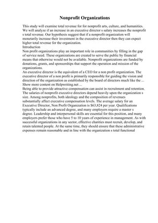 Nonprofit Organizations
This study will examine total revenue for for nonprofit arts, culture, and humanities.
We will analyze if an increase in an executive director s salary increases the nonprofit
s total revenue. Our hypothesis suggest that if a nonprofit organization will
monetarily increase their investment in the executive director then they can expect
higher total revenue for the organization.
Introduction
Non profit organizations play an important role in communities by filling in the gap
of service need. These organizations are created to serve the public by financial
means that otherwise would not be available. Nonprofit organizations are funded by
donations, grants, and sponsorships that support the operation and mission of the
organizations.
An executive director is the equivalent of a CEO for a non profit organization. The
executive director of a non profit is primarily responsible for guiding the vision and
direction of the organization as established by the board of directors much like the ...
Show more content on Helpwriting.net ...
Being able to provide attractive compensation can assist in recruitment and retention.
The salaries of nonprofit executive directors depend heavily upon the organization s
size. Among nonprofits, both ideology and the composition of revenues
substantially affect executive compensation levels. The average salary for an
Executive Director, Non Profit Organization is $63,824 per year. Qualifications
typically include an advanced degree, and many employers require a master s
degree. Leadership and interpersonal skills are essential for this position, and many
employers prefer those who have 5 to 10 years of experience in management. As with
successful organizations in any sector, effective charities must recruit, develop, and
retain talented people. At the same time, they should ensure that these administrative
expenses remain reasonable and in line with the organization s total functional
 