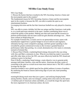 Nfl Hbs Case Study Essay
NFL Case Study
1. Discuss the factors that have resulted in the NFL becoming America s Game and
the most popular sport in the country?
The fundamental reason for NFL becoming America s Game and the most popular
sport in the country is because the NFL was able to market the sport as an
entertainment business.
Leveraging television and the fact that American football was only played in America,
the
NFL was able to create a holiday feel that was unique and that American s took pride
in, as a result paid more attention to the sport. Another contributing factor was to
control the quality of the product. Making sure that each team had the resources to
perform professionally and one team could not gain absolute advantage was ... Show
more content on Helpwriting.net ...
For example Formula One, as teams survive on sponsorship revenue, teams with
manufacturer support have a greater budget to invest in drivers and engineers,
ultimately having a more competitive package, and their greater spending is also
rewarded by greater commercial revenue as the revenue is granted based on
performance rather than pooling. As a result, domination by a few teams is extremely
normal in Formula One.
3. Discuss Peter O Reilly s marketing/brand strategy discussed in the case along
with Alex and Matt s comments in class. What do you think has made it successful
and offer other ideas on how the NFL can more effectively build the NFL brand and
continue to grow its fan base?
Peter O Reilly s marketing/ brand strategy s main objective was to generate pride
amongst individual, families, cities and the nation. Americans develop a sense of
ownership to the sport as a result invest must more interest into it. The NFL is able to
leverage the fact that
American football is not a global sport but has global audience in terms of numbers.
By marketing the brand as intense (delivering edge of your seat, heart pounding
excitement ),
meaningful (being much more than just a game ), and unifying (forging bonds
among families, friends, and even strangers, uniting entire cities and even the nation
). It defines part of American culture and habits, as a result the longer the sport lasts
the more engrained it is in American culture, the more
 