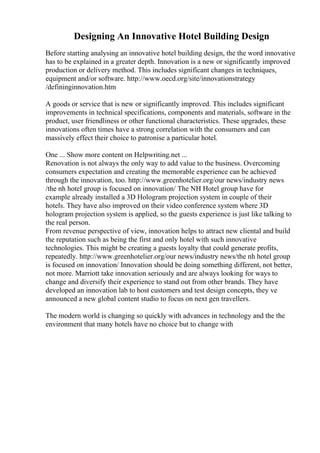 Designing An Innovative Hotel Building Design
Before starting analysing an innovative hotel building design, the the word innovative
has to be explained in a greater depth. Innovation is a new or significantly improved
production or delivery method. This includes significant changes in techniques,
equipment and/or software. http://www.oecd.org/site/innovationstrategy
/defininginnovation.htm
A goods or service that is new or significantly improved. This includes significant
improvements in technical specifications, components and materials, software in the
product, user friendliness or other functional characteristics. These upgrades, these
innovations often times have a strong correlation with the consumers and can
massively effect their choice to patronise a particular hotel.
One ... Show more content on Helpwriting.net ...
Renovation is not always the only way to add value to the business. Overcoming
consumers expectation and creating the memorable experience can be achieved
through the innovation, too. http://www.greenhotelier.org/our news/industry news
/the nh hotel group is focused on innovation/ The NH Hotel group have for
example already installed a 3D Hologram projection system in couple of their
hotels. They have also improved on their video conference system where 3D
hologram projection system is applied, so the guests experience is just like talking to
the real person.
From revenue perspective of view, innovation helps to attract new cliental and build
the reputation such as being the first and only hotel with such innovative
technologies. This might be creating a guests loyalty that could generate profits,
repeatedly. http://www.greenhotelier.org/our news/industry news/the nh hotel group
is focused on innovation/ Innovation should be doing something different, not better,
not more. Marriott take innovation seriously and are always looking for ways to
change and diversify their experience to stand out from other brands. They have
developed an innovation lab to host customers and test design concepts, they ve
announced a new global content studio to focus on next gen travellers.
The modern world is changing so quickly with advances in technology and the the
environment that many hotels have no choice but to change with
 