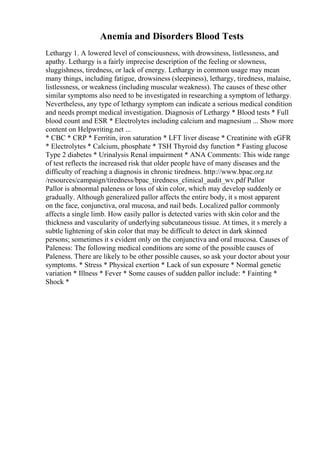 Anemia and Disorders Blood Tests
Lethargy 1. A lowered level of consciousness, with drowsiness, listlessness, and
apathy. Lethargy is a fairly imprecise description of the feeling or slowness,
sluggishness, tiredness, or lack of energy. Lethargy in common usage may mean
many things, including fatigue, drowsiness (sleepiness), lethargy, tiredness, malaise,
listlessness, or weakness (including muscular weakness). The causes of these other
similar symptoms also need to be investigated in researching a symptom of lethargy.
Nevertheless, any type of lethargy symptom can indicate a serious medical condition
and needs prompt medical investigation. Diagnosis of Lethargy * Blood tests * Full
blood count and ESR * Electrolytes including calcium and magnesium ... Show more
content on Helpwriting.net ...
* CBC * CRP * Ferritin, iron saturation * LFT liver disease * Creatinine with eGFR
* Electrolytes * Calcium, phosphate * TSH Thyroid dsy function * Fasting glucose
Type 2 diabetes * Urinalysis Renal impairment * ANA Comments: This wide range
of test reflects the increased risk that older people have of many diseases and the
difficulty of reaching a diagnosis in chronic tiredness. http://www.bpac.org.nz
/resources/campaign/tiredness/bpac_tiredness_clinical_audit_wv.pdf Pallor
Pallor is abnormal paleness or loss of skin color, which may develop suddenly or
gradually. Although generalized pallor affects the entire body, it s most apparent
on the face, conjunctiva, oral mucosa, and nail beds. Localized pallor commonly
affects a single limb. How easily pallor is detected varies with skin color and the
thickness and vascularity of underlying subcutaneous tissue. At times, it s merely a
subtle lightening of skin color that may be difficult to detect in dark skinned
persons; sometimes it s evident only on the conjunctiva and oral mucosa. Causes of
Paleness: The following medical conditions are some of the possible causes of
Paleness. There are likely to be other possible causes, so ask your doctor about your
symptoms. * Stress * Physical exertion * Lack of sun exposure * Normal genetic
variation * Illness * Fever * Some causes of sudden pallor include: * Fainting *
Shock *
 