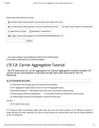 11/24/2015 What is LTE CA | Carrier Aggregation | Tutorial : Radio­Electronics.com
http://www.radio­electronics.com/info/cellulartelecomms/lte­long­term­evolution/4g­lte­advanced­carrier­channel­aggregation.php 1/11
(http://www.radio-electronics.com/)
LinkedIn (https://www.linkedin.com/company/radio-electronics-com)
YouTube (https://www.youtube.com/user/radioelectronicscom) Twitter (http://twitter.com/RadioElec)
News feed (/rss.php) Newsletter (/newsletter/)
Google+ (https://plus.google.com/102744187429709400446?prsrc=3)
Search
CELLULAR / MOBILE TELECOMMUNICATIONS (HTTP://WWW.RADIO-
ELECTRONICS.COM/INFO/CELLULARTELECOMMS/)
LTE Advanced Tutorial (3gpp-4g-imt-lte-advanced-tutorial.php)
Carrier Aggregation (4g-lte-advanced-carrier-channel-aggregation.php)
Coordinated Multipoint - CoMP (4g-lte-advanced-comp-coordinated-multipoint.php)
LTE Relay (4g-lte-advanced-relaying.php) LTE D2D (4g-lte-advanced-d2d-device-to-device.php)
LTE HetNet (4g-lte-advanced-heterogeneous-networks-hetnet.php)
3G LTE (3g-lte-basics.php)
LTE CA: Carrier Aggregation Tutorial
- 4G LTE Advanced CA, carrier aggregation or channel aggregation enables multiple LTE
carriers to be used together to provide the high data rates required for 4G LTE
Advanced.
4G LTE ADVANCED INCLUDES:
See also
LTE Advanced offers considerably higher data rates than even the initial releases of LTE. While the spectrum
usage efficiency has been improved, this alone cannot provide the required data rates that are being headlined
for 4G LTE Advanced.
 