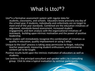 What is LtoJ®?
LtoJ®is a formative assessment system with regular data for students,
   classrooms, and schools. Educators know precisely any day of the school
   year, if students, individually and collectively are on target to meet end of
   the year standards. Combined are the education initiatives of alignment,
   standards-based assessment, increased student engagement, and item
   analysis with the organizational initiatives of teamwork, building upon
   intrinsic motivation and the power of positive leadership.
Some readers will immediately recognize this combination of initiatives as
   quality in education, quality improvement or using 5 whys.
Unique to the LtoJ® process is taking away permission to forget, reducing
   teacher paperwork, measuring student enthusiasm, and previewing
   content yet to be taught.
Positive results build upon the intrinsic motivaton of educators as well as
   students.
Lee Jenkins is the principal consultant and speaker with L to J consulting
   group. Click to view a typical evaluation by seminar participants.
 