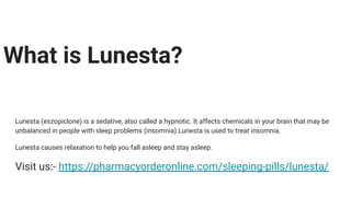 What is Lunesta?
Lunesta (eszopiclone) is a sedative, also called a hypnotic. It affects chemicals in your brain that may be
unbalanced in people with sleep problems (insomnia).Lunesta is used to treat insomnia.
Lunesta causes relaxation to help you fall asleep and stay asleep.
Visit us:- https://pharmacyorderonline.com/sleeping-pills/lunesta/
 