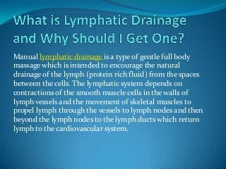 Manual lymphatic drainage is a type of gentle full body
massage which is intended to encourage the natural
drainage of the lymph (protein rich fluid) from the spaces
between the cells. The lymphatic system depends on
contractions of the smooth muscle cells in the walls of
lymph vessels and the movement of skeletal muscles to
propel lymph through the vessels to lymph nodes and then
beyond the lymph nodes to the lymph ducts which return
lymph to the cardiovascular system.

 