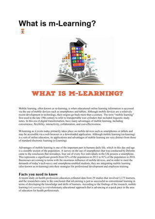 What is m-Learning?
Mobile learning, often known as m-learning, is when educational online learning information is accessed
via the use of mobile devices such as smartphones and tablets. Although mobile devices are a relatively
recent development in technology, their origins go back more than a century. The term “mobile learning”
first used in the late 19th century to refer to transportable wax cylinders that included linguistic study
notes. In this era of digital transformation, have many advantages of mobile learning, including
convenience, flexibility, interactivity, collaboration, and cost-effectiveness.
M-learning as it exists today primarily takes place on mobile devices such as smartphones or tablets and
may be accessible via a web browser or a downloaded application. Although mobile learning (m-learning)
is a sort of online education, its applications and advantages of mobile learning are very distinct from those
of standard electronic learning (e-Learning).
Advantages of mobile learning is one of the important part in humans daily life, which in this day and age
is a sizeable section of the population. A survey on the use of smartphones that was conducted by Deloitte
came to the conclusion that nowadays, four out of every five individuals in the UK possess a smartphone.
This represents a significant growth from 52% of the population in 2012 to 81% of the population in 2016.
Businesses are coming to terms with the enormous influence of mobile devices, and in order to meet the
demands of today’s tech-savvy and smartphone-enabled students, they are integrating mobile learning
(also known as m-learning) into their strategies for professional development and employee training.
Facts you need to know
A recent study on health professions education collected data from 29 studies that involved 3,175 learners,
and the researchers came to the conclusion that mLearning is just as successful as conventional learning in
terms of developing the knowledge and skills of learners. According to the findings of the research, mobile
learning (mLearning) is a revolutionary educational approach that is advancing at a quick pace in the area
of education for health professionals.
 
