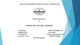 SIR M.VISVESWARAYA INSTITUTE OF TECHNOLOGY
INTERNSHIP PRESENTATION
ON
“
PYTHON WITH MACHINE LEARNING”
Presented By:
KRISHNAVENI
1MV18EC054
8th sem ECE , ’A’Sec
Under the guidance of:
Mrs. Seema S
Assistant professor,Dept of ECE
SIR MVIT,Banglore
SIR MVIT, Banglore
 