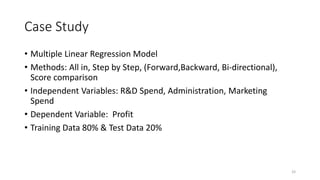 Case Study
• Multiple Linear Regression Model
• Methods: All in, Step by Step, (Forward,Backward, Bi-directional),
Score comparison
• Independent Variables: R&D Spend, Administration, Marketing
Spend
• Dependent Variable: Profit
• Training Data 80% & Test Data 20%
33
 