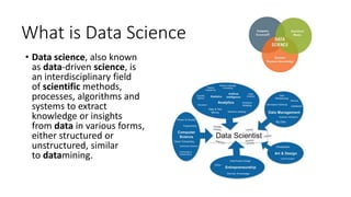 What is Data Science
• Data science, also known
as data-driven science, is
an interdisciplinary field
of scientific methods,
processes, algorithms and
systems to extract
knowledge or insights
from data in various forms,
either structured or
unstructured, similar
to datamining.
 