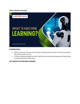 What is Machine Learning?
INTRODUCTION:
 Machine Learning is the process of training computer systems to learn from data and improve
their performance over time.
 It involves developing algorithms and models that can automatically analyze and interpret data
to make predictions or take actions.
KEY CONCEPTS IN MACHINE LEARNING:
 