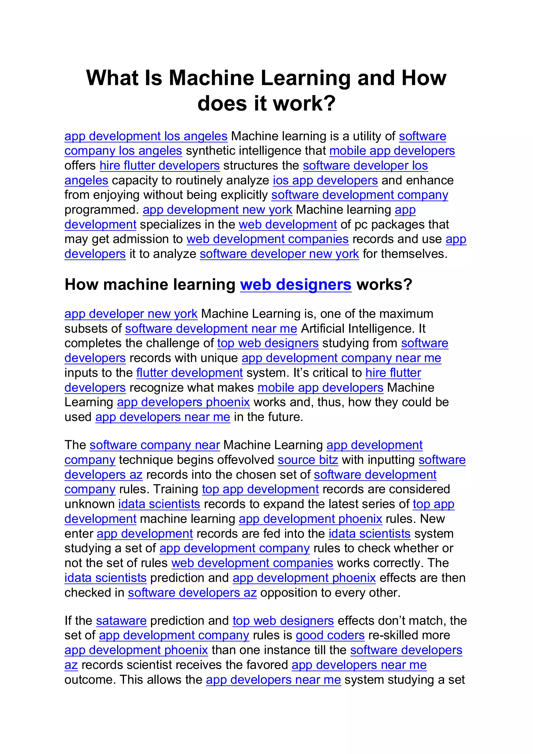 What Is Machine Learning and How
does it work?
app development los angeles Machine learning is a utility of software
company los angeles synthetic intelligence that mobile app developers
offers hire flutter developers structures the software developer los
angeles capacity to routinely analyze ios app developers and enhance
from enjoying without being explicitly software development company
programmed. app development new york Machine learning app
development specializes in the web development of pc packages that
may get admission to web development companies records and use app
developers it to analyze software developer new york for themselves.
How machine learning web designers works?
app developer new york Machine Learning is, one of the maximum
subsets of software development near me Artificial Intelligence. It
completes the challenge of top web designers studying from software
developers records with unique app development company near me
inputs to the flutter development system. It’s critical to hire flutter
developers recognize what makes mobile app developers Machine
Learning app developers phoenix works and, thus, how they could be
used app developers near me in the future.
The software company near Machine Learning app development
company technique begins offevolved source bitz with inputting software
developers az records into the chosen set of software development
company rules. Training top app development records are considered
unknown idata scientists records to expand the latest series of top app
development machine learning app development phoenix rules. New
enter app development records are fed into the idata scientists system
studying a set of app development company rules to check whether or
not the set of rules web development companies works correctly. The
idata scientists prediction and app development phoenix effects are then
checked in software developers az opposition to every other.
If the sataware prediction and top web designers effects don’t match, the
set of app development company rules is good coders re-skilled more
app development phoenix than one instance till the software developers
az records scientist receives the favored app developers near me
outcome. This allows the app developers near me system studying a set
 