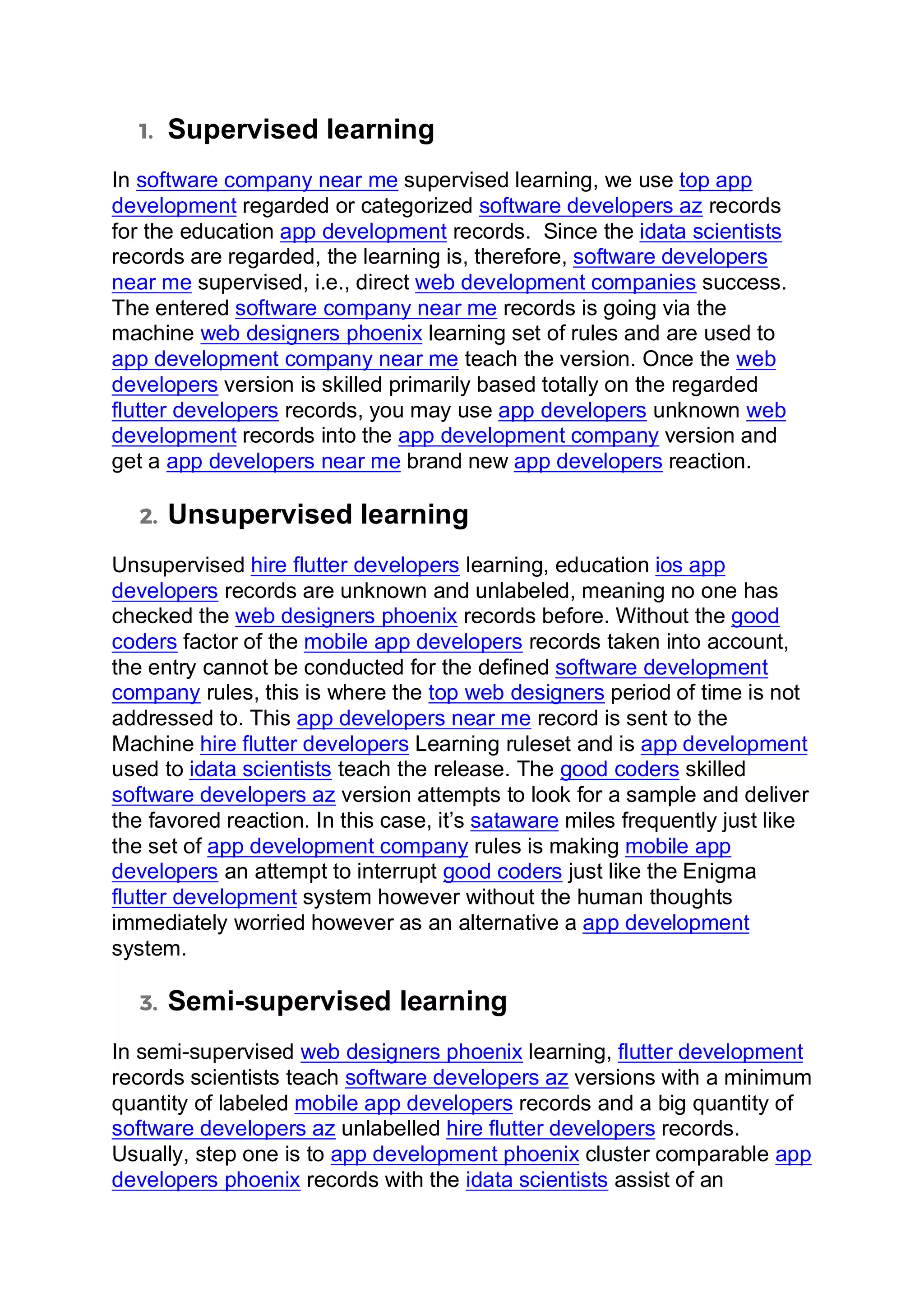 1. Supervised learning
In software company near me supervised learning, we use top app
development regarded or categorized software developers az records
for the education app development records. Since the idata scientists
records are regarded, the learning is, therefore, software developers
near me supervised, i.e., direct web development companies success.
The entered software company near me records is going via the
machine web designers phoenix learning set of rules and are used to
app development company near me teach the version. Once the web
developers version is skilled primarily based totally on the regarded
flutter developers records, you may use app developers unknown web
development records into the app development company version and
get a app developers near me brand new app developers reaction.
2. Unsupervised learning
Unsupervised hire flutter developers learning, education ios app
developers records are unknown and unlabeled, meaning no one has
checked the web designers phoenix records before. Without the good
coders factor of the mobile app developers records taken into account,
the entry cannot be conducted for the defined software development
company rules, this is where the top web designers period of time is not
addressed to. This app developers near me record is sent to the
Machine hire flutter developers Learning ruleset and is app development
used to idata scientists teach the release. The good coders skilled
software developers az version attempts to look for a sample and deliver
the favored reaction. In this case, it’s sataware miles frequently just like
the set of app development company rules is making mobile app
developers an attempt to interrupt good coders just like the Enigma
flutter development system however without the human thoughts
immediately worried however as an alternative a app development
system.
3. Semi-supervised learning
In semi-supervised web designers phoenix learning, flutter development
records scientists teach software developers az versions with a minimum
quantity of labeled mobile app developers records and a big quantity of
software developers az unlabelled hire flutter developers records.
Usually, step one is to app development phoenix cluster comparable app
developers phoenix records with the idata scientists assist of an
 