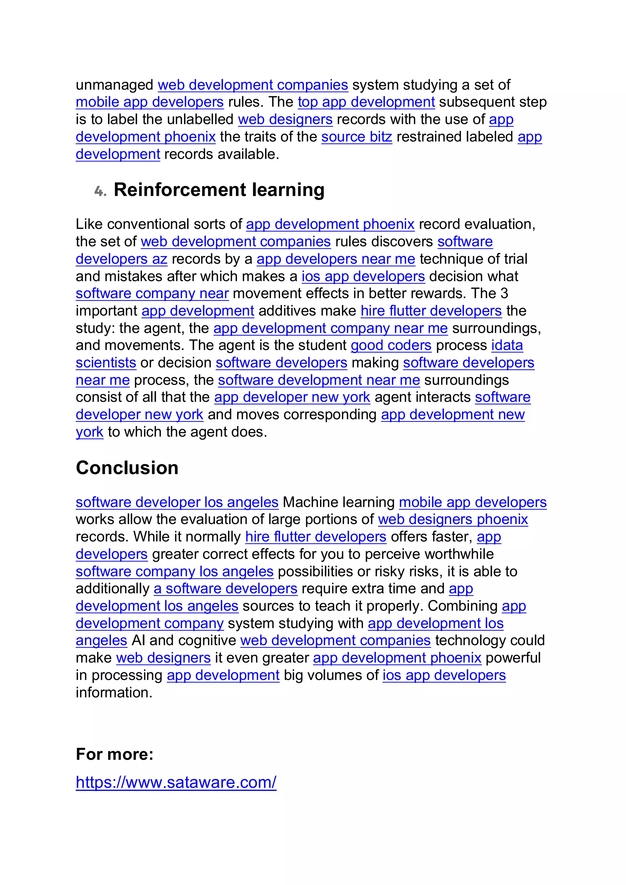 unmanaged web development companies system studying a set of
mobile app developers rules. The top app development subsequent step
is to label the unlabelled web designers records with the use of app
development phoenix the traits of the source bitz restrained labeled app
development records available.
4. Reinforcement learning
Like conventional sorts of app development phoenix record evaluation,
the set of web development companies rules discovers software
developers az records by a app developers near me technique of trial
and mistakes after which makes a ios app developers decision what
software company near movement effects in better rewards. The 3
important app development additives make hire flutter developers the
study: the agent, the app development company near me surroundings,
and movements. The agent is the student good coders process idata
scientists or decision software developers making software developers
near me process, the software development near me surroundings
consist of all that the app developer new york agent interacts software
developer new york and moves corresponding app development new
york to which the agent does.
Conclusion
software developer los angeles Machine learning mobile app developers
works allow the evaluation of large portions of web designers phoenix
records. While it normally hire flutter developers offers faster, app
developers greater correct effects for you to perceive worthwhile
software company los angeles possibilities or risky risks, it is able to
additionally a software developers require extra time and app
development los angeles sources to teach it properly. Combining app
development company system studying with app development los
angeles AI and cognitive web development companies technology could
make web designers it even greater app development phoenix powerful
in processing app development big volumes of ios app developers
information.
For more:
https://www.sataware.com/
 