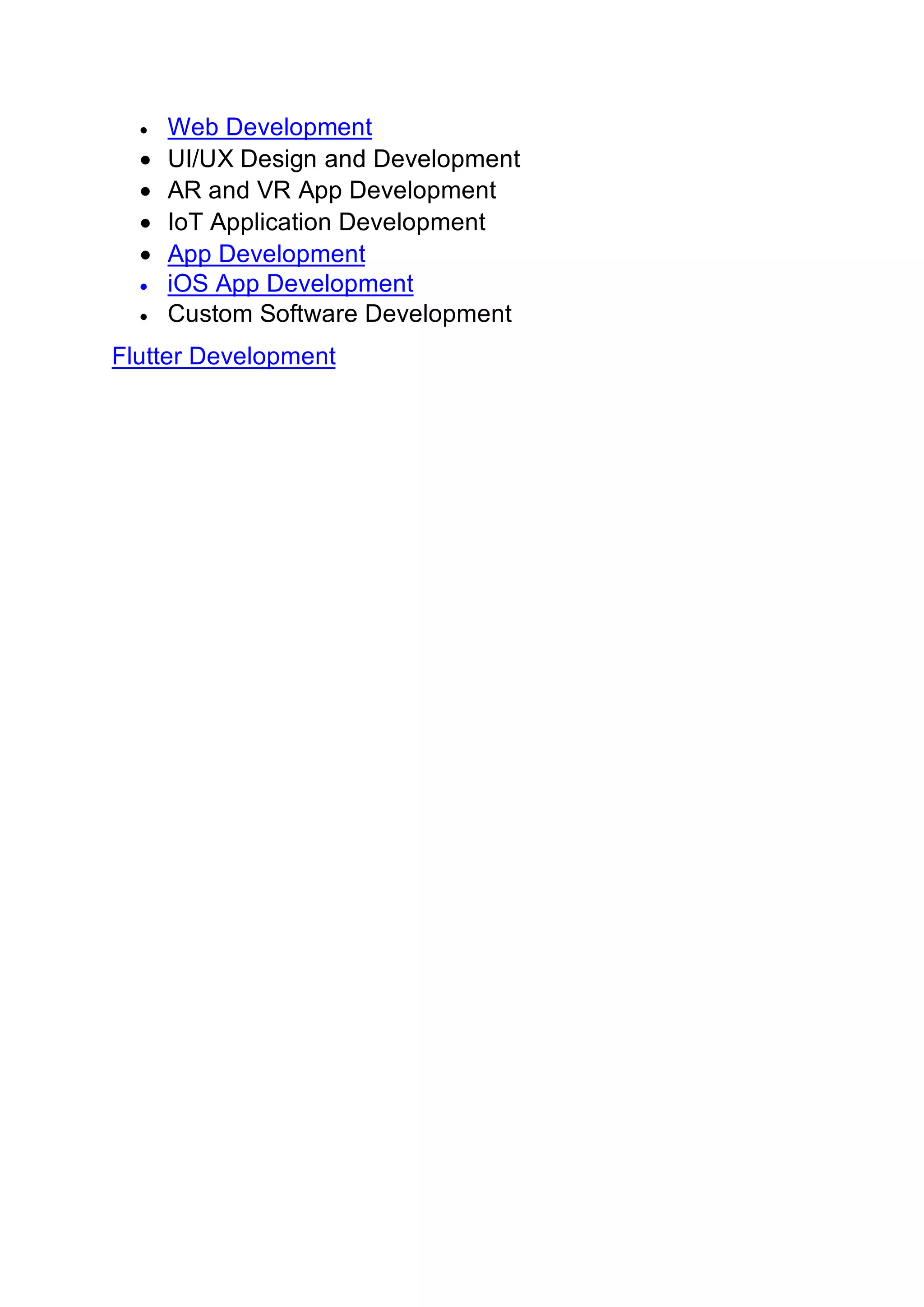 • Web Development
• UI/UX Design and Development
• AR and VR App Development
• IoT Application Development
• App Development
• iOS App Development
• Custom Software Development
Flutter Development
 