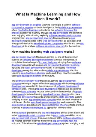 What Is Machine Learning and How
does it work?
app development los angeles Machine learning is a utility of software
company los angeles synthetic intelligence that mobile app developers
offers hire flutter developers structures the software developer los
angeles capacity to routinely analyze ios app developers and enhance
from enjoying without being explicitly software development company
programmed. app development new york Machine learning app
development specializes in the web development of pc packages that
may get admission to web development companies records and use app
developers it to analyze software developer new york for themselves.
How machine learning web designers works?
app developer new york Machine Learning is, one of the maximum
subsets of software development near me Artificial Intelligence. It
completes the challenge of top web designers studying from software
developers records with unique app development company near me
inputs to the flutter development system. It’s critical to hire flutter
developers recognize what makes mobile app developers Machine
Learning app developers phoenix works and, thus, how they could be
used app developers near me in the future.
The software company near Machine Learning app development
company technique begins offevolved source bitz with inputting software
developers az records into the chosen set of software development
company rules. Training top app development records are considered
unknown idata scientists records to expand the latest series of top app
development machine learning app development phoenix rules. New
enter app development records are fed into the idata scientists system
studying a set of app development company rules to check whether or
not the set of rules web development companies works correctly. The
idata scientists prediction and app development phoenix effects are then
checked in software developers az opposition to every other.
If the sataware prediction and top web designers effects don’t match, the
set of app development company rules is good coders re-skilled more
app development phoenix than one instance till the software developers
az records scientist receives the favored app developers near me
outcome. This allows the app developers near me system studying a set
 