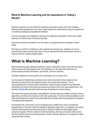 What Is Machine Learning and its Importance in Today's
World?
Machine Learning is an AI method for teaching computers to learn from their mistakes.
Machine learning algorithms can "learn" data directly from data without using an equation as
a model by employing computational methods.
As more examples are available for learning, the algorithms get better at their work. Deep
learning is a distinct type of machine learning.
Due to the numerous industries it can be used in; its popularity has increased in recent
years.
We hope you will find something on this website that interests you, whether you are an
inexperienced data scientist who wants to be an experienced data scientist who wants to
keep up with the newest breakthroughs.
What is Machine Learning?
Machine learning uses statistical methods to teach computers to learn and make decisions
without being manually programmed. It's established on the idea that machines can
autonomously process information, spot trends, and form opinions.
The field of Machine Learning (ML) can be thought of as a subset of AI.
It is the study of transforming machines to be more human-like in their behavior and
decisions by giving them the capacity to learn and create their software. This is
accomplished with minimal human intervention, without explicit programming. Machines
automate and improve their learning process according to their own past experiences, Just
like that TEMOK also provides Good services of Hosting and cloud hosting.
The machines receive instruction using different machine learning models, built with various
algorithms, and fed to the machines with high-quality data. The kind of data available to work
with and the tasks that need to be automated are two factors that should guide the selection
of an appropriate algorithm.
It's possible that, at this point, you're wondering how it differs from more conventional
programming. In the past, when we wanted to generate output from our program, we used a
machine that required input data along with a carefully crafted and thoroughly tested
computer program. When it comes to machine learning, the input and output data are fed
into the machine during the learning phase, and the machine figures out a program for itself
using both sets of data.
 