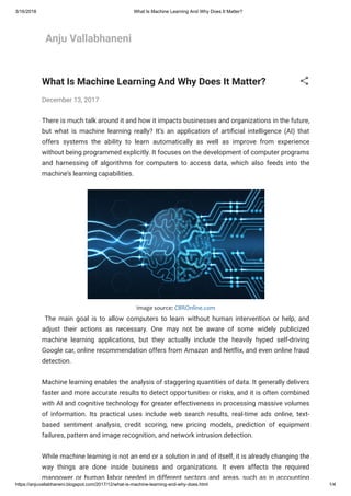 3/16/2018 What Is Machine Learning And Why Does It Matter?
https://anjuvallabhaneni.blogspot.com/2017/12/what-is-machine-learning-and-why-does.html 1/4
Anju Vallabhaneni
What Is Machine Learning And Why Does It Matter?
December 13, 2017
There is much talk around it and how it impacts businesses and organizations in the future,
but what is machine learning really? It’s an application of arti cial intelligence (AI) that
offers systems the ability to learn automatically as well as improve from experience
without being programmed explicitly. It focuses on the development of computer programs
and harnessing of algorithms for computers to access data, which also feeds into the
machine’s learning capabilities.
Image source: CBROnline.com
  The main goal is to allow computers to learn without human intervention or help, and
adjust their actions as necessary. One may not be aware of some widely publicized
machine learning applications, but they actually include the heavily hyped self-driving
Google car, online recommendation offers from Amazon and Net ix, and even online fraud
detection. 
Machine learning enables the analysis of staggering quantities of data. It generally delivers
faster and more accurate results to detect opportunities or risks, and it is often combined
with AI and cognitive technology for greater effectiveness in processing massive volumes
of information. Its practical uses include web search results, real-time ads online, text-
based sentiment analysis, credit scoring, new pricing models, prediction of equipment
failures, pattern and image recognition, and network intrusion detection. 
While machine learning is not an end or a solution in and of itself, it is already changing the
way things are done inside business and organizations. It even affects the required
manpower or human labor needed in different sectors and areas, such as in accounting
 