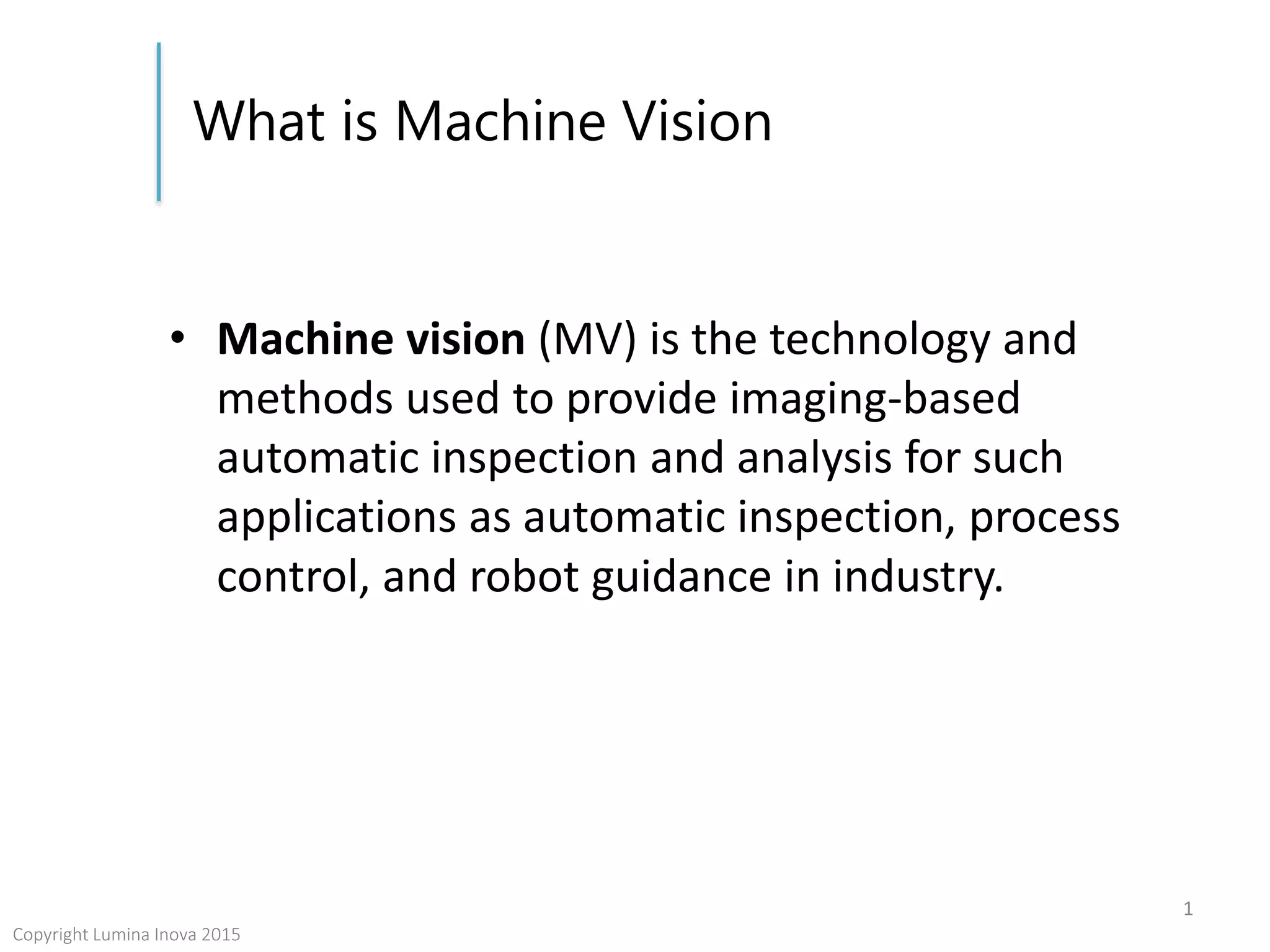 What is Machine Vision
• Machine vision (MV) is the technology and
methods used to provide imaging-based
automatic inspection and analysis for such
applications as automatic inspection, process
control, and robot guidance in industry.
1
Copyright Lumina Inova 2015
 