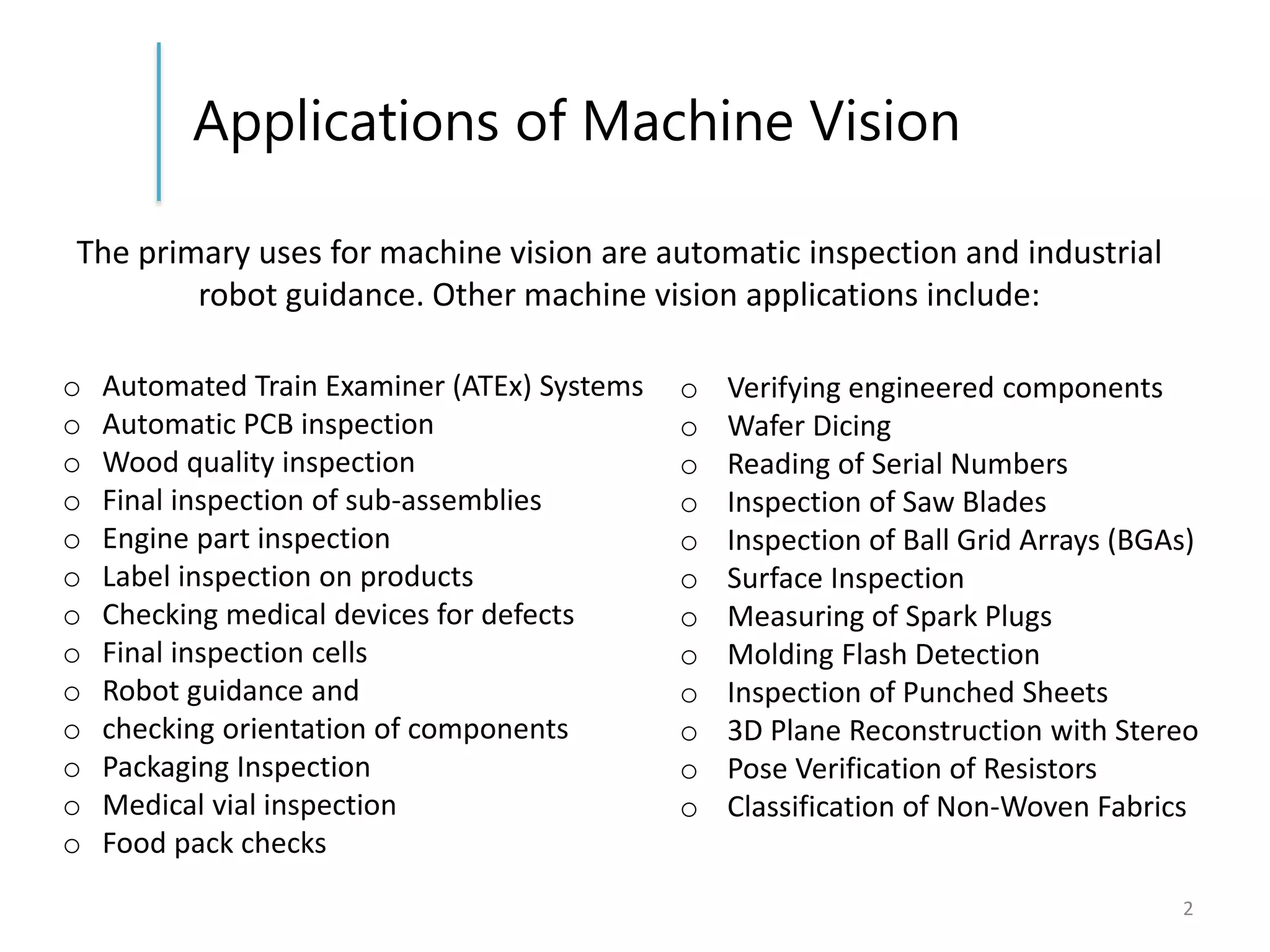 Applications of Machine Vision
2
o Automated Train Examiner (ATEx) Systems
o Automatic PCB inspection
o Wood quality inspection
o Final inspection of sub-assemblies
o Engine part inspection
o Label inspection on products
o Checking medical devices for defects
o Final inspection cells
o Robot guidance and
o checking orientation of components
o Packaging Inspection
o Medical vial inspection
o Food pack checks
The primary uses for machine vision are automatic inspection and industrial
robot guidance. Other machine vision applications include:
o Verifying engineered components
o Wafer Dicing
o Reading of Serial Numbers
o Inspection of Saw Blades
o Inspection of Ball Grid Arrays (BGAs)
o Surface Inspection
o Measuring of Spark Plugs
o Molding Flash Detection
o Inspection of Punched Sheets
o 3D Plane Reconstruction with Stereo
o Pose Verification of Resistors
o Classification of Non-Woven Fabrics
 