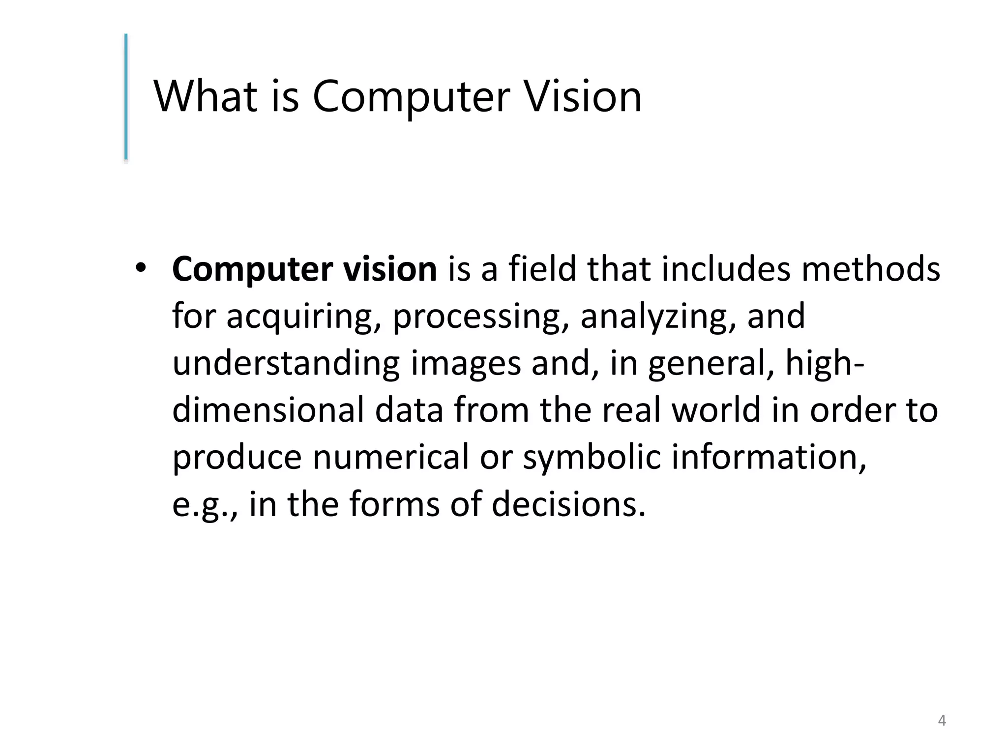 What is Computer Vision
• Computer vision is a field that includes methods
for acquiring, processing, analyzing, and
understanding images and, in general, high-
dimensional data from the real world in order to
produce numerical or symbolic information,
e.g., in the forms of decisions.
4
 