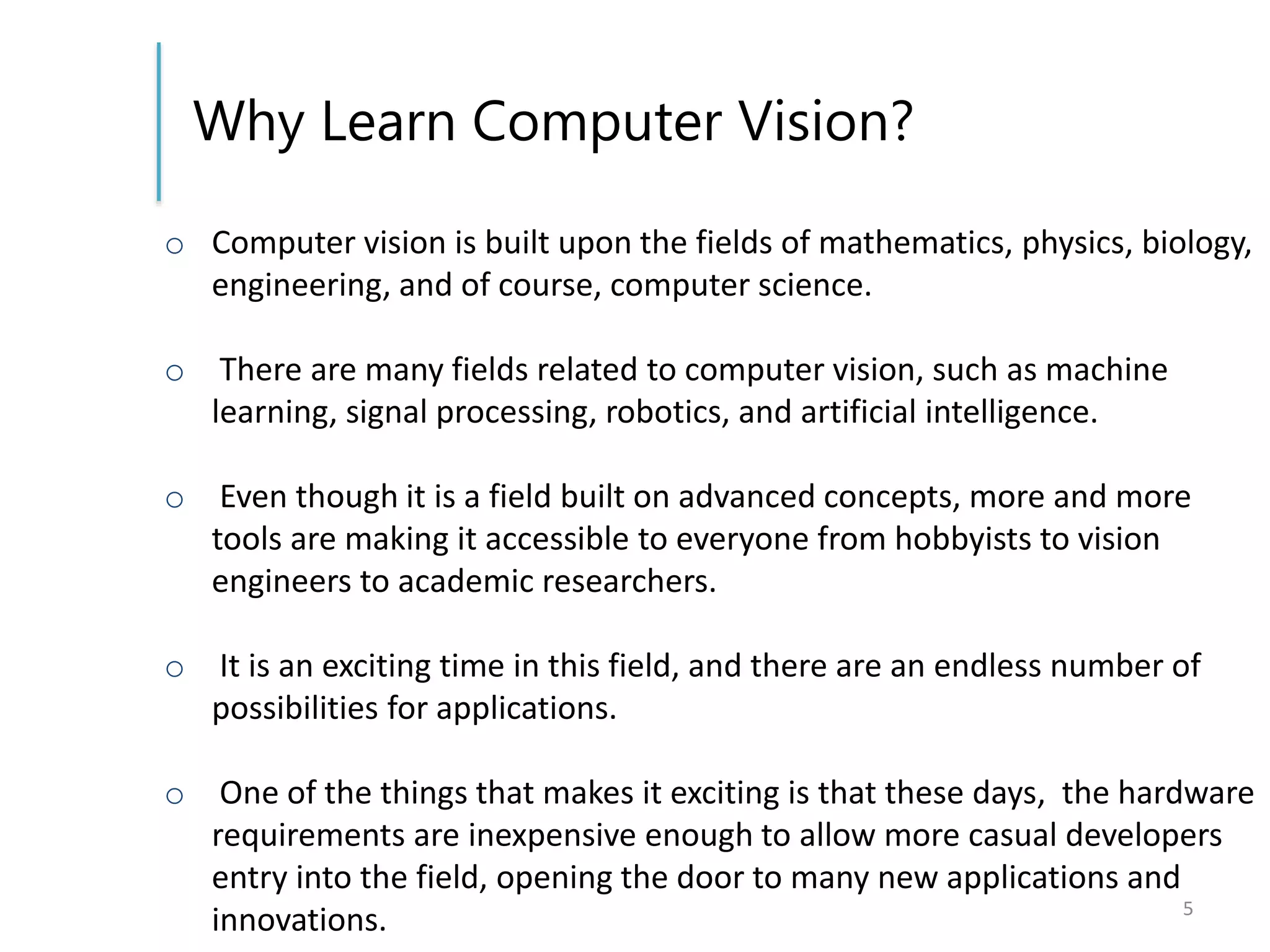 Why Learn Computer Vision?
o Computer vision is built upon the fields of mathematics, physics, biology,
engineering, and of course, computer science.
o There are many fields related to computer vision, such as machine
learning, signal processing, robotics, and artificial intelligence.
o Even though it is a field built on advanced concepts, more and more
tools are making it accessible to everyone from hobbyists to vision
engineers to academic researchers.
o It is an exciting time in this field, and there are an endless number of
possibilities for applications.
o One of the things that makes it exciting is that these days, the hardware
requirements are inexpensive enough to allow more casual developers
entry into the field, opening the door to many new applications and
innovations. 5
 